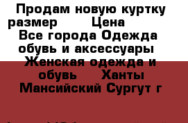 Продам новую куртку.размер 9XL › Цена ­ 1 500 - Все города Одежда, обувь и аксессуары » Женская одежда и обувь   . Ханты-Мансийский,Сургут г.